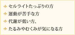セルライトたっぷりの方、運動が苦手な方、代謝が低い方、たるみやむくみが気になる方