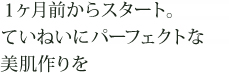 1ヶ月前からスタート。ていねいにパーフェクトな美肌づくりを