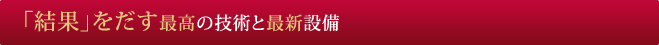 「結果」をだす最高の技術と最新設備