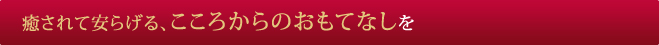 癒されて安らげる、こころからのおもてなしを