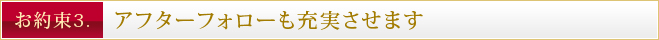 お約束3. アフターフォローも充実させます