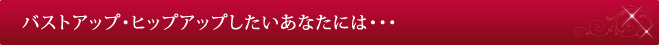 バストアップ・ヒップアップしたいあなたには・・・