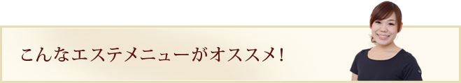 こんなエステメニューがオススメ！