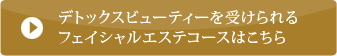 デトックスビューティーを受けられるフェイシャルエステコースはこちら