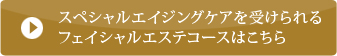 スペシャルエイジングケアを受けられるフェイシャルエステコースはこちら