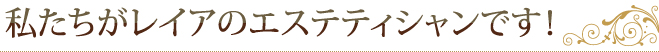 私たちがレイアのエステティシャンです！